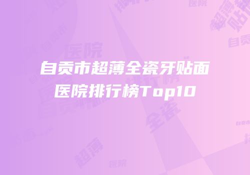 自贡市超薄全瓷牙贴面医院排行榜Top10