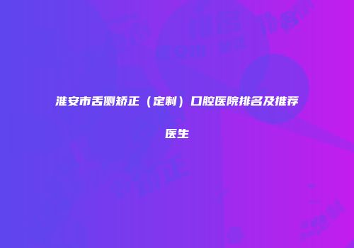 淮安市舌侧矫正（定制）口腔医院排名及推荐医生