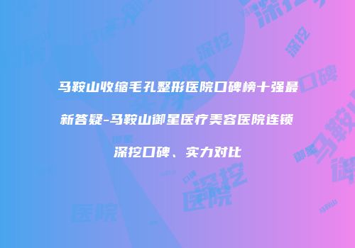 马鞍山收缩毛孔整形医院口碑榜十强最新答疑-马鞍山御星医疗美容医院连锁深挖口碑、实力对比