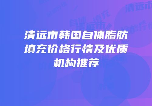 清远市韩国自体脂肪填充价格行情及优质机构推荐
