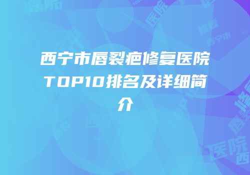 西宁市唇裂疤修复医院TOP10排名及详细简介