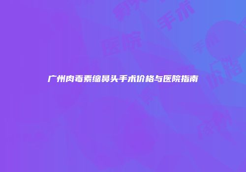 广州肉毒素缩鼻头手术价格与医院指南