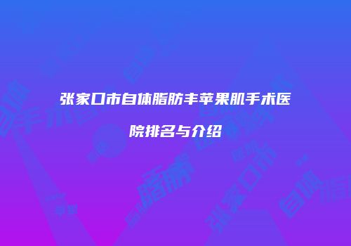张家口市自体脂肪丰苹果肌手术医院排名与介绍