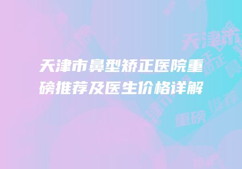 天津市鼻型矫正医院重磅推荐及医生价格详解