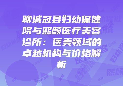聊城冠县妇幼保健院与熙颜医疗美容诊所：医美领域的卓越机构与价格解析