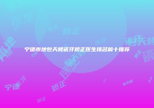 宁德市地包天烤瓷牙矫正医生排名前十推荐