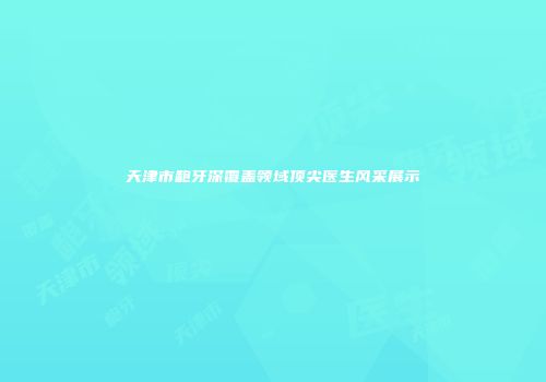 天津市龅牙深覆盖领域顶尖医生风采展示