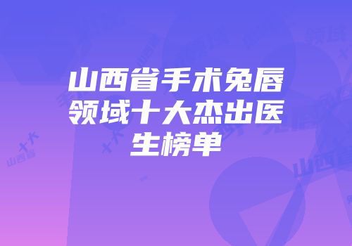 山西省手术兔唇领域十大杰出医生榜单