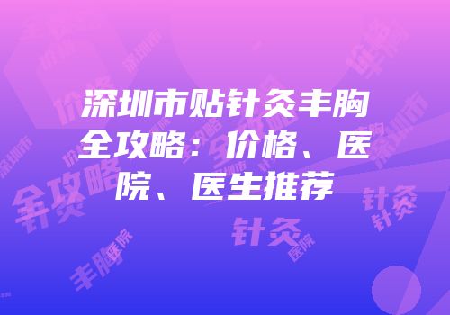 深圳市贴针灸丰胸全攻略：价格、医院、医生推荐