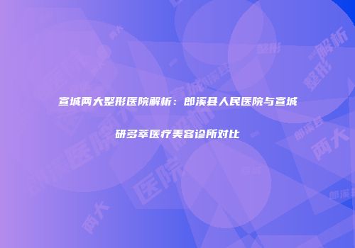 宣城两大整形医院解析：郎溪县人民医院与宣城研多萃医疗美容诊所对比