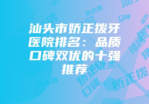 汕头市娇正拨牙医院排名：品质口碑双优的十强推荐
