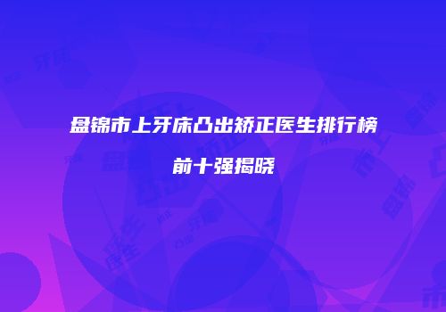 盘锦市上牙床凸出矫正医生排行榜前十强揭晓