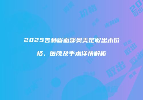 2025吉林省面部奥美定取出术价格、医院及手术详情解析
