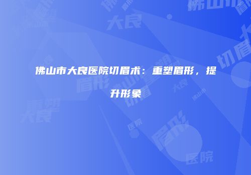 佛山市大良医院切眉术：重塑眉形，提升形象