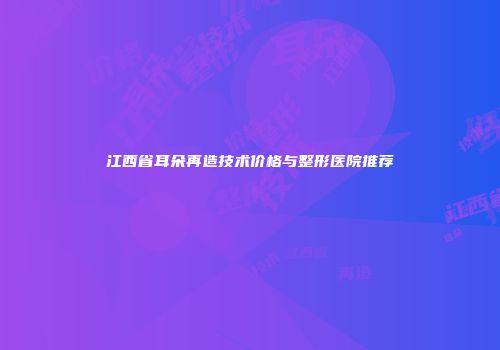 江西省耳朵再造技术价格与整形医院推荐