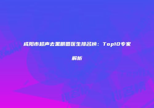 咸阳市超声去黑眼圈医生排名榜：Top10专家解析