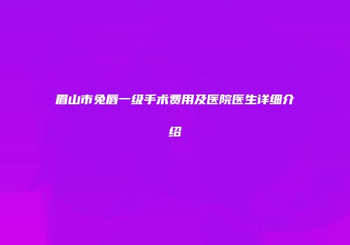 眉山市兔唇一级手术费用及医院医生详细介绍