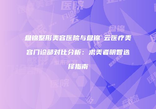 盘锦整形美容医院与盘锦琇云医疗美容门诊部对比分析：求美者明智选择指南