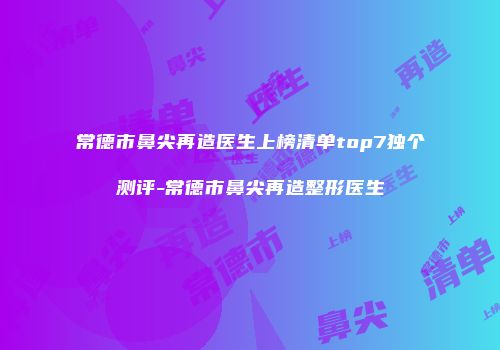 常德市鼻尖再造医生上榜清单top7独个测评-常德市鼻尖再造整形医生