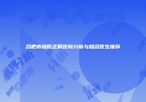 合肥市隐形正畸医院分析与知名医生推荐