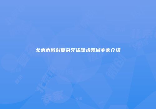 北京市微创复杂牙拔除术领域专家介绍