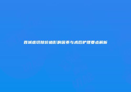晋城痣切除价格影响因素与术后护理要点解析