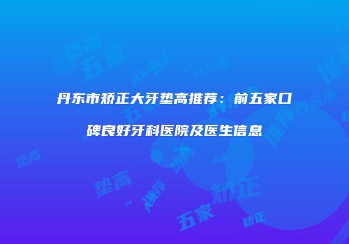 丹东市矫正大牙垫高推荐：前五家口碑良好牙科医院及医生信息
