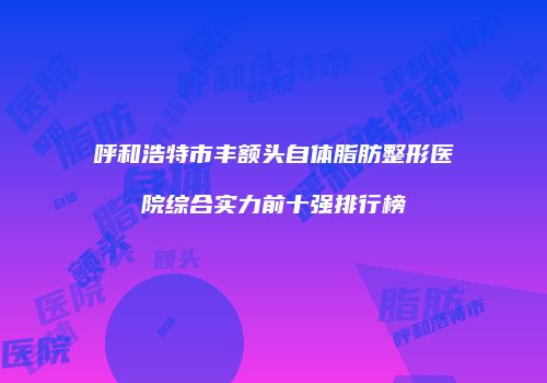 呼和浩特市丰额头自体脂肪整形医院综合实力前十强排行榜