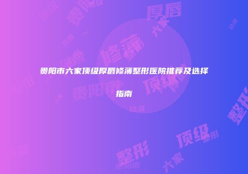 贵阳市六家顶级厚唇修薄整形医院推荐及选择指南
