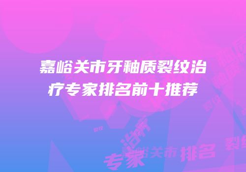 嘉峪关市牙釉质裂纹治疗专家排名前十推荐