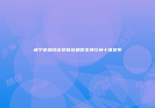 咸宁市热玛吉紧肤祛皱医生排行榜十强发布