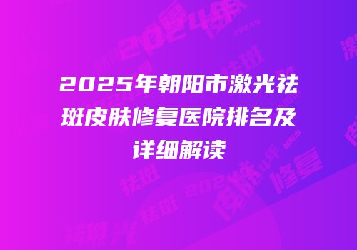 2025年朝阳市激光祛斑皮肤修复医院排名及详细解读