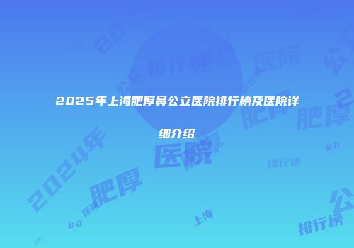 2025年上海肥厚鼻公立医院排行榜及医院详细介绍