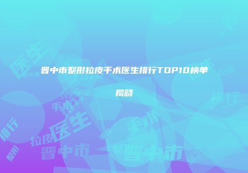 晋中市整形拉皮手术医生排行TOP10榜单揭晓