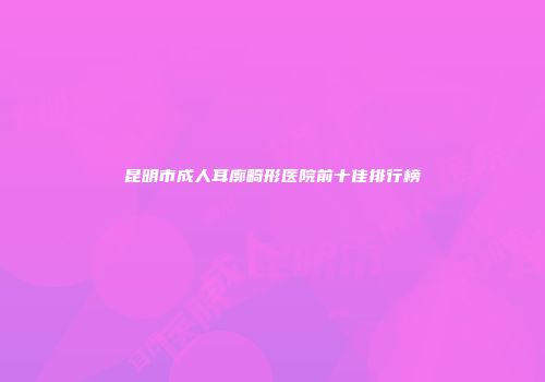 昆明市成人耳廓畸形医院前十佳排行榜