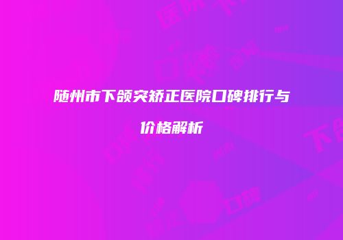 随州市下颌突矫正医院口碑排行与价格解析