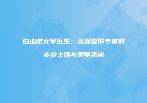 白山市尤军医生：资深整形专家的专业之路与美丽承诺