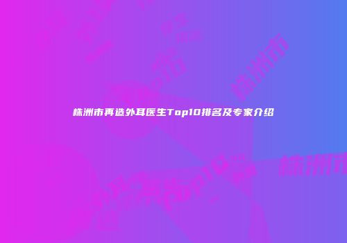 株洲市再造外耳医生Top10排名及专家介绍