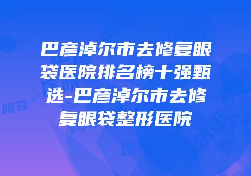 巴彦淖尔市去修复眼袋医院排名榜十强甄选-巴彦淖尔市去修复眼袋整形医院