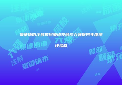 景德镇市注射玻尿酸填充颞部六强医院年度测评揭晓