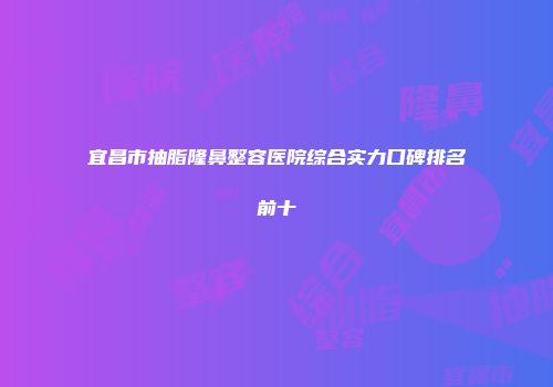 宜昌市抽脂隆鼻整容医院综合实力口碑排名前十