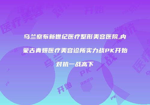 乌兰察布新世纪医疗整形美容医院,内蒙古青妍医疗美容诊所实力战PK开始对抗一战高下