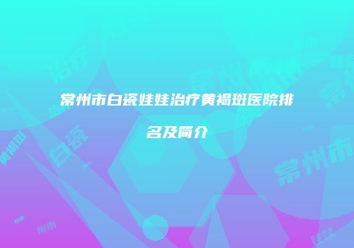 常州市白瓷娃娃治疗黄褐斑医院排名及简介