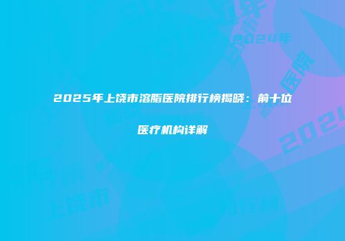 2025年上饶市溶脂医院排行榜揭晓：前十位医疗机构详解