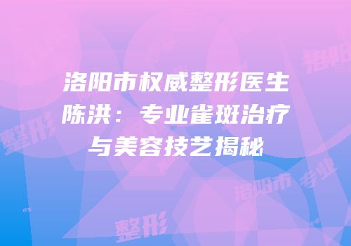洛阳市权威整形医生陈洪：专业雀斑治疗与美容技艺揭秘