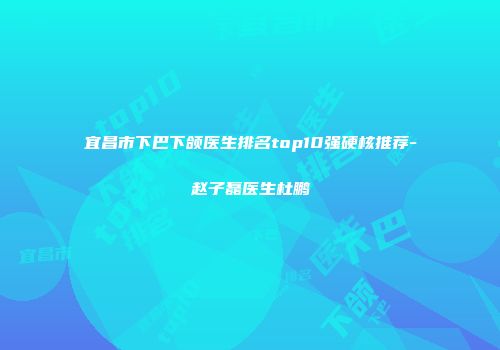 宜昌市下巴下颌医生排名top10强硬核推荐-赵子磊医生杜鹏