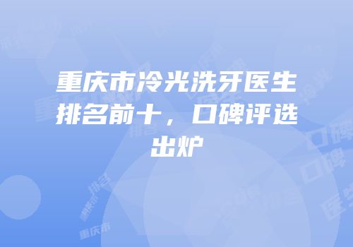 重庆市冷光洗牙医生排名前十，口碑评选出炉