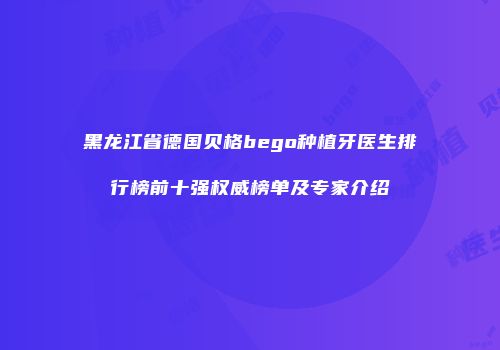 黑龙江省德国贝格bego种植牙医生排行榜前十强权威榜单及专家介绍