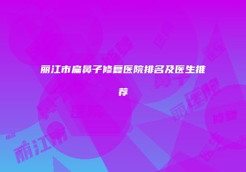 丽江市扁鼻子修复医院排名及医生推荐