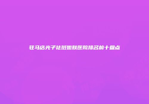 驻马店光子祛斑嫩肤医院排名前十盘点